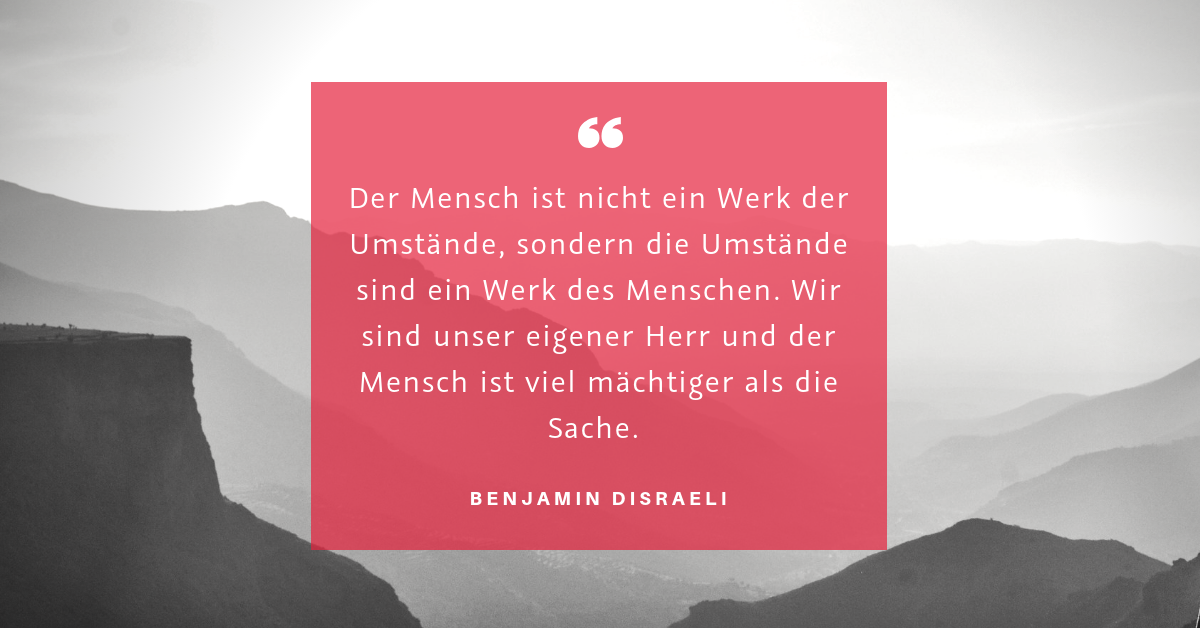 Umstände und Handeln - "Der Mensch ist nicht ein Werk der Umstände, sondern die Umstände sind ein Werk des Menschen. Wir sind unser eigener Herr und der Mensch ist viel mächtiger als die Sache." (Benjamin Disraeli)